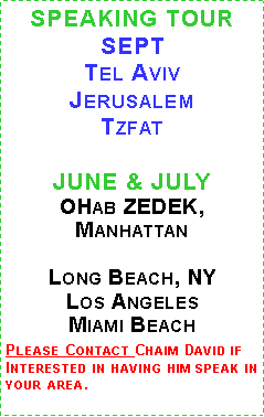 Text Box: SPEAKING TOUR SEPTTel Aviv
JerusalemTzfat 

JUNE & JULY 
OHab ZEDEK, Manhattan 

Long Beach, NYLos AngelesMiami BeachPlease Contact Chaim David if Interested in having him speak in your area. 