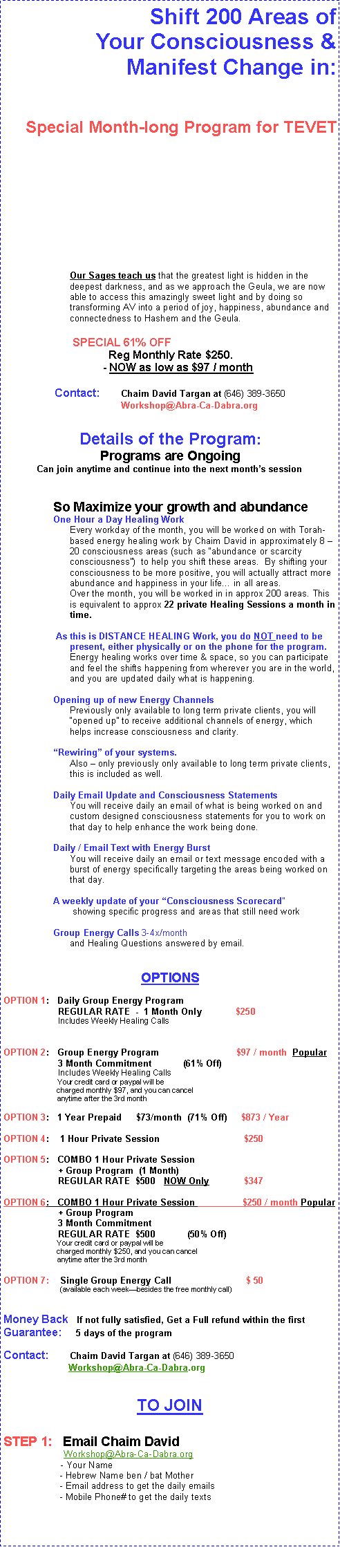 Text Box: 			Shift 200 Areas of Your Consciousness & Manifest Change in:Special Program for Cheshvan     SPECIAL 61% OFF for Cheshvan 
	Reg Monthly Rate $250.  
	Cheshvan - NOW as low as $73 / month
Contact:	Chaim David Targan at (646) 389-3650 
             Workshop@Abra-Ca-Dabra.orgDetails of the Program:Next Program Begins Week of Oct 17th Can join anytime and continue into the next months session
So Maximize your growth and abundance
One Hour a Day Healing Work
Every workday of the month, you will be worked on with Torah-based energy healing work for an hour by Chaim David in approximately 8 -15 consciousness areas (such as abundance or scarcity consciousness)  to help you shift these areas.  By shifting your consciousness to be more positive, you will actually attract more abundance and happiness in your life in all areas.
Over the month, you will be worked in in approx 200 areas. This is approx 25 Hours of Healing a month.    As this is DISTANCE HEALING Work, you do NOT need to be present, either physically or on the phone for the program. Energy healing works over time & space, so you can participate and feel the shifts happening from wherever you are in the world, and you are updated daily what is happening.
Opening up of new Energy Channels
Previously only available to long term private clients, you will opened up to receive additional channels of energy, which helps increase consciousness and clarity.Rewiring of your systems.
Also  only previously only available to long term private clients, this is included as well.Daily Email Update and Consciousness Statements
You will receive daily an email of what is being worked on and custom designed consciousness statements for you to work on that day to help enhance the work being done.Daily / Email Text with Energy Burst
You will receive daily an email or text message encoded with a burst of energy specifically targeting the areas being worked on that day.A weekly update of your Consciousness Scorecard
 showing specific progress and areas that still need work

Group Energy Calls 3-4x/month 
and Healing Questions answered by email.

OPTIONS		OPTION 1:   Group Energy Program
                     REGULAR RATE  -  1 Month Only 	$250  1xOPTION 2:   Group Energy Program	                          $97 / month
                     3 Month Commitment 	(61% Off)		                          Your credit card or paypal will be
                          charged monthly $97, and you can cancel 
                          anytime after the 3rd monthOPTION 3:   1 Year Prepaid	$73/month  (71% Off)     $873 / Year
OPTION 4:   COMBO 1 Hour Private Session 
                     + Group Program 
                     REGULAR RATE  $500   NOW Only   	   $347
 		25 Hours of Healing for the cost of a 1 hour private  for only $2Money Back   If not fully satisfied, Get a Full refund within the  first Guarantee:     7 days of the program

Contact:	Chaim David Targan at (646) 389-3650 	 			              Workshop@Abra-Ca-Dabra.orgTO JOINSTEP 1:   Email Chaim David      
                 Workshop@Abra-Ca-Dabra.org	        - Your Name
	         - Hebrew Name ben / bat Mother	         - Email address to get the daily emails	         - Mobile Phone# to get the daily texts
