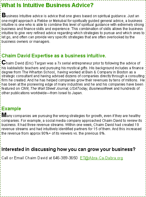 Text Box: What Is Intuitive Business Advice?Business Intuitive advice is advice that one gives based on spiritual guidance. Just an one might approach a Rebbe or Mekubal for spiritually guided general advice, a business intuitive is one who is able to combine this level of spiritual guidance with extremely strong business and finance skills and experience. This combination of skills allows the business intuitive to give very refined advice regarding which strategies to pursue and which ones to let go, and often can provide very specific strategies that are often overlooked by the business owners or managers.
Chaim David Expertise as a business intuitive.
Chaim David (Eric) Targan was a 7x serial entrepreneur prior to following the advice of his kabbalistic teachers and pursuing his mystical gifts. His background includes a finance degree from The Wharton School,  having worked at Bain & Company in Boston as a strategic consultant and having advised dozens of companies directly through a consulting firm he created. And he has helped companies grow their revenues by tens of millions.  He has been at the pioneering edge of many industries and he and his companies have been featured on CNN, The Wall Street Journal, USAToday, BusinessWeek and hundreds of other publications worldwidefrom Israel to Japan. Example
Many companies are pursuing the wrong strategies for growth, even if they are healthy companies. For example, a social media company approached Chaim David to review its business. It had three revenue streams. Within one week, Chaim David had created 19 revenue streams and had intuitively identified partners for 15 of them. And this increased the revenue from approx 90%+ of its viewers vs. the previous 8%.Interested in discussing how you can grow your business?Call or Email Chaim David at 646-389-3650  ET@Abra-Ca-Dabra.org